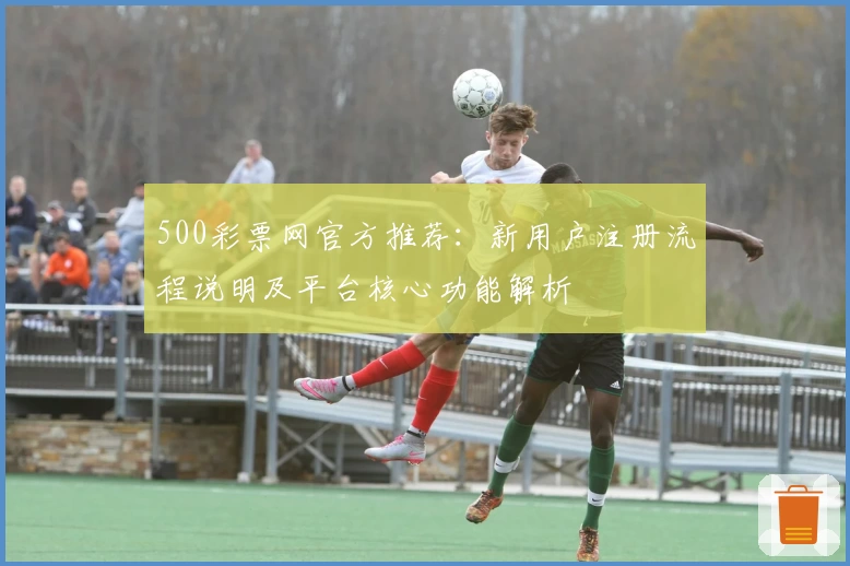 500彩票网官方推荐：新用户注册流程说明及平台核心功能解析