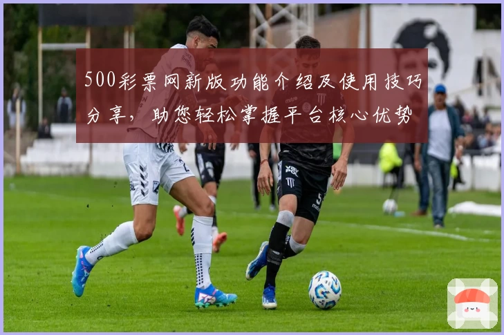 500彩票网新版功能介绍及使用技巧分享，助您轻松掌握平台核心优势