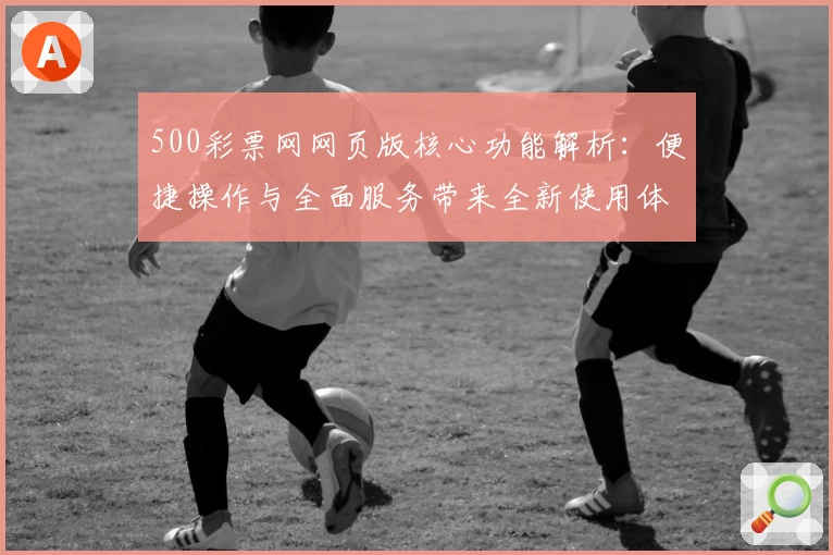 500彩票网网页版核心功能解析：便捷操作与全面服务带来全新使用体验