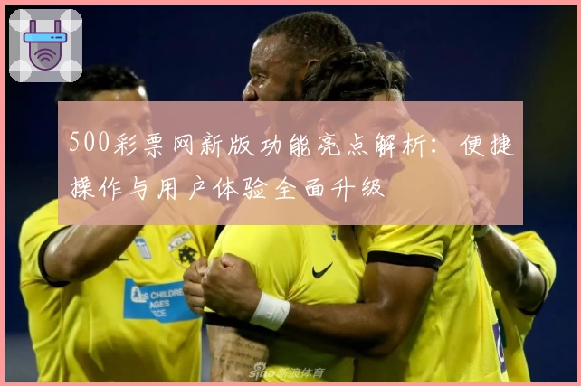 500彩票网新版功能亮点解析：便捷操作与用户体验全面升级