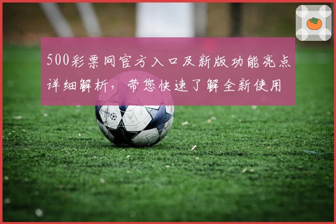 500彩票网官方入口及新版功能亮点详细解析，带您快速了解全新使用体验