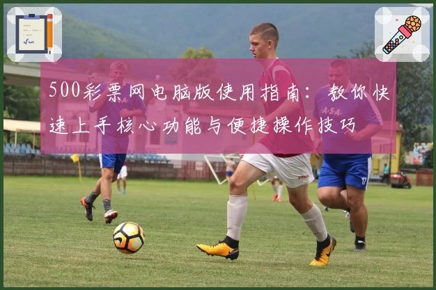 500彩票网电脑版使用指南：教你快速上手核心功能与便捷操作技巧