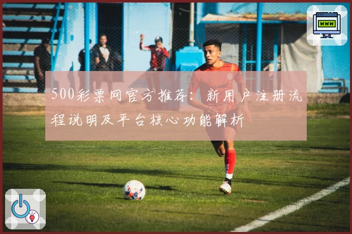 500彩票网官方推荐：新用户注册流程说明及平台核心功能解析
