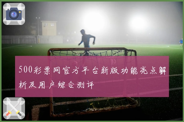 500彩票网官方平台新版功能亮点解析及用户综合测评