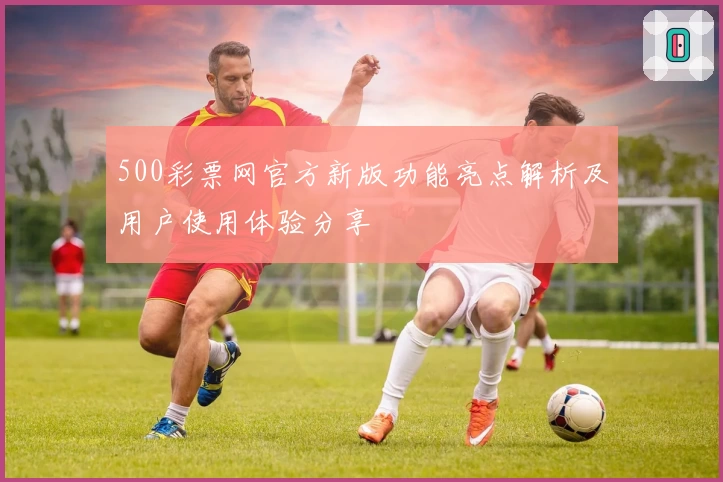 500彩票网官方新版功能亮点解析及用户使用体验分享