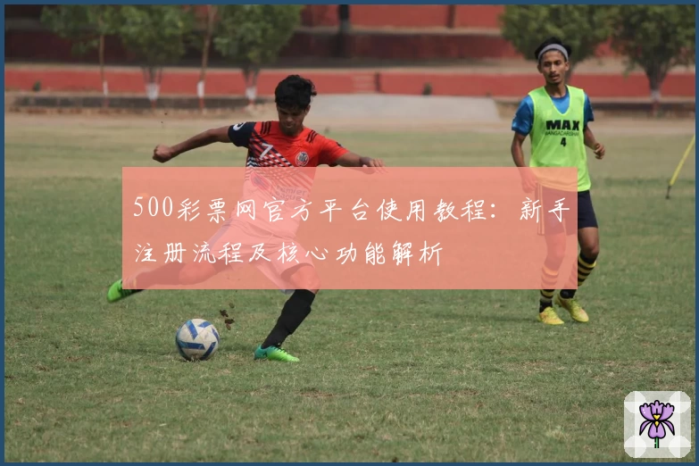 500彩票网官方平台使用教程：新手注册流程及核心功能解析
