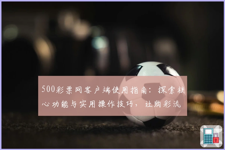 500彩票网客户端使用指南：探索核心功能与实用操作技巧，让购彩流程更加便捷