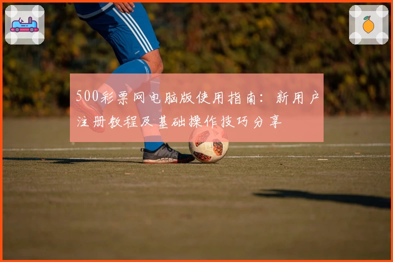 500彩票网电脑版使用指南：新用户注册教程及基础操作技巧分享