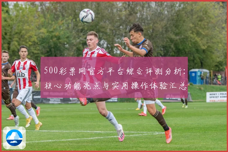 500彩票网官方平台综合评测分析：核心功能亮点与实用操作体验汇总