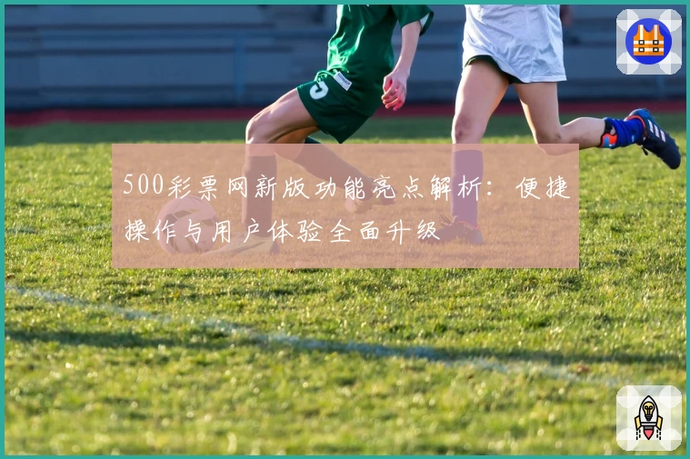 500彩票网新版功能亮点解析：便捷操作与用户体验全面升级