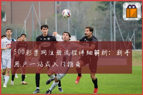 500彩票网注册流程详细解析：新手用户一站式入门指南